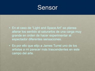 Sensor
• En el caso de “Light and Space Art” se planea
alterar los sentido al saturarlos de una carga muy
grande en orden de hacer experimentar al
espectador diferentes sensaciones.
• Es por ello que elijo a James Turrel uno de los
artistas a mi parecer más trascendentes en este
campo del arte.
 