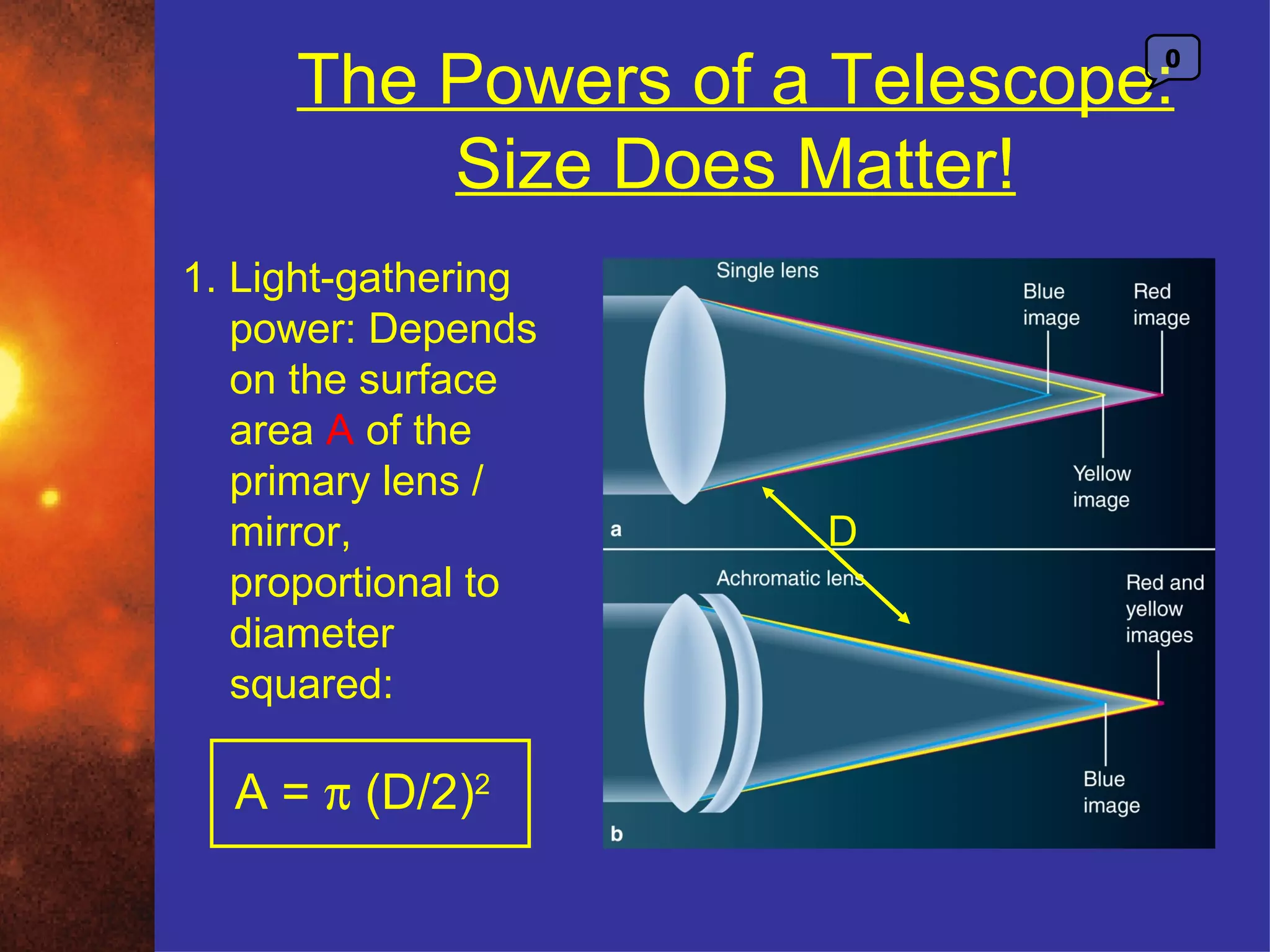 The Powers of a Telescope:
                              0



         Size Does Matter!
1. Light-gathering
   power: Depends
   on the surface
   area A of the
   primary lens /
   mirror,           D
   proportional to
   diameter
   squared:

  A = π (D/2)2
 