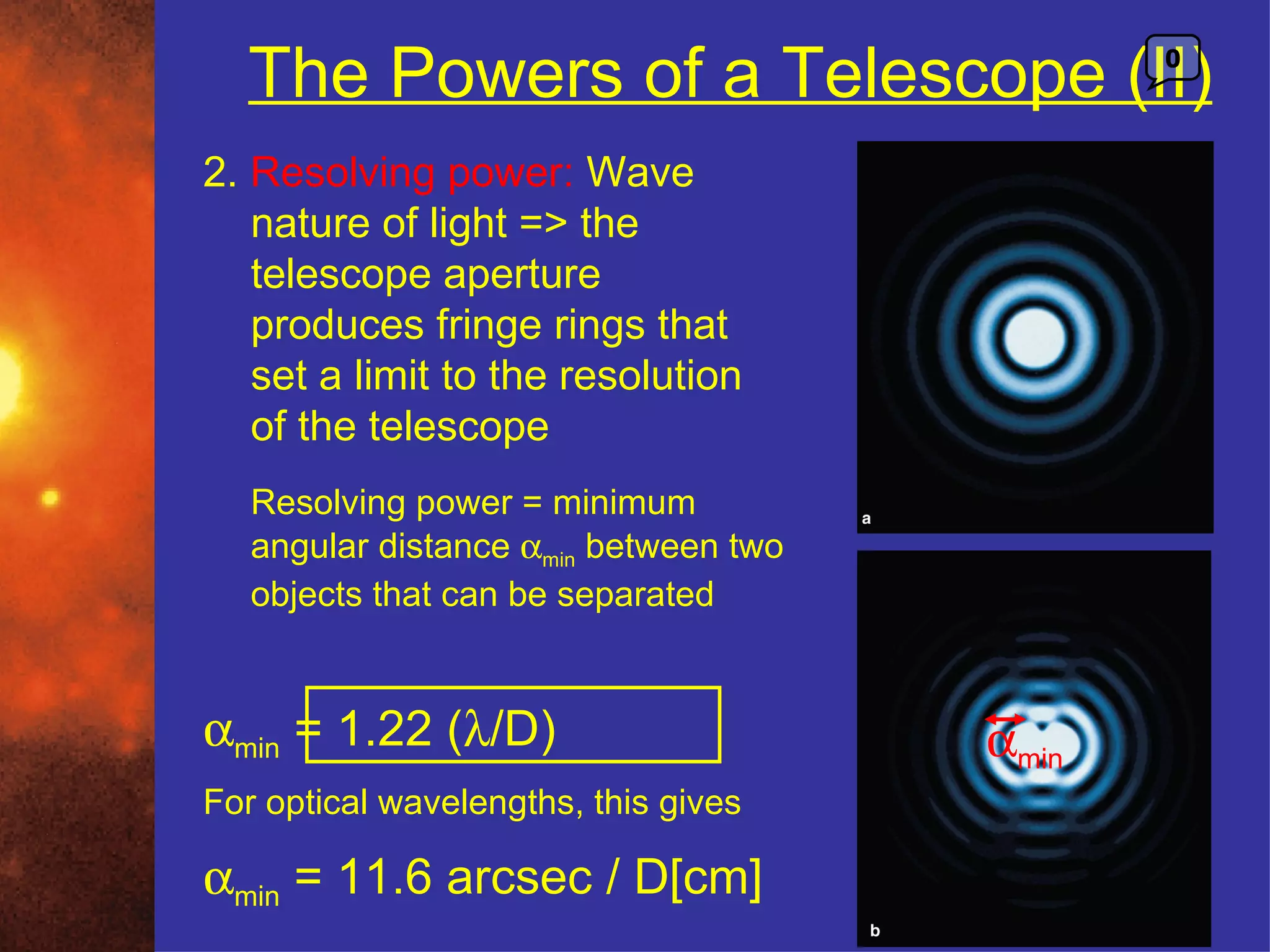 The Powers of a Telescope (II)              0



2. Resolving power: Wave
   nature of light => the
   telescope aperture
   produces fringe rings that
   set a limit to the resolution
   of the telescope
   Resolving power = minimum
   angular distance αmin between two
   objects that can be separated


αmin = 1.22 (λ/D)                      αmin
For optical wavelengths, this gives

αmin = 11.6 arcsec / D[cm]
 