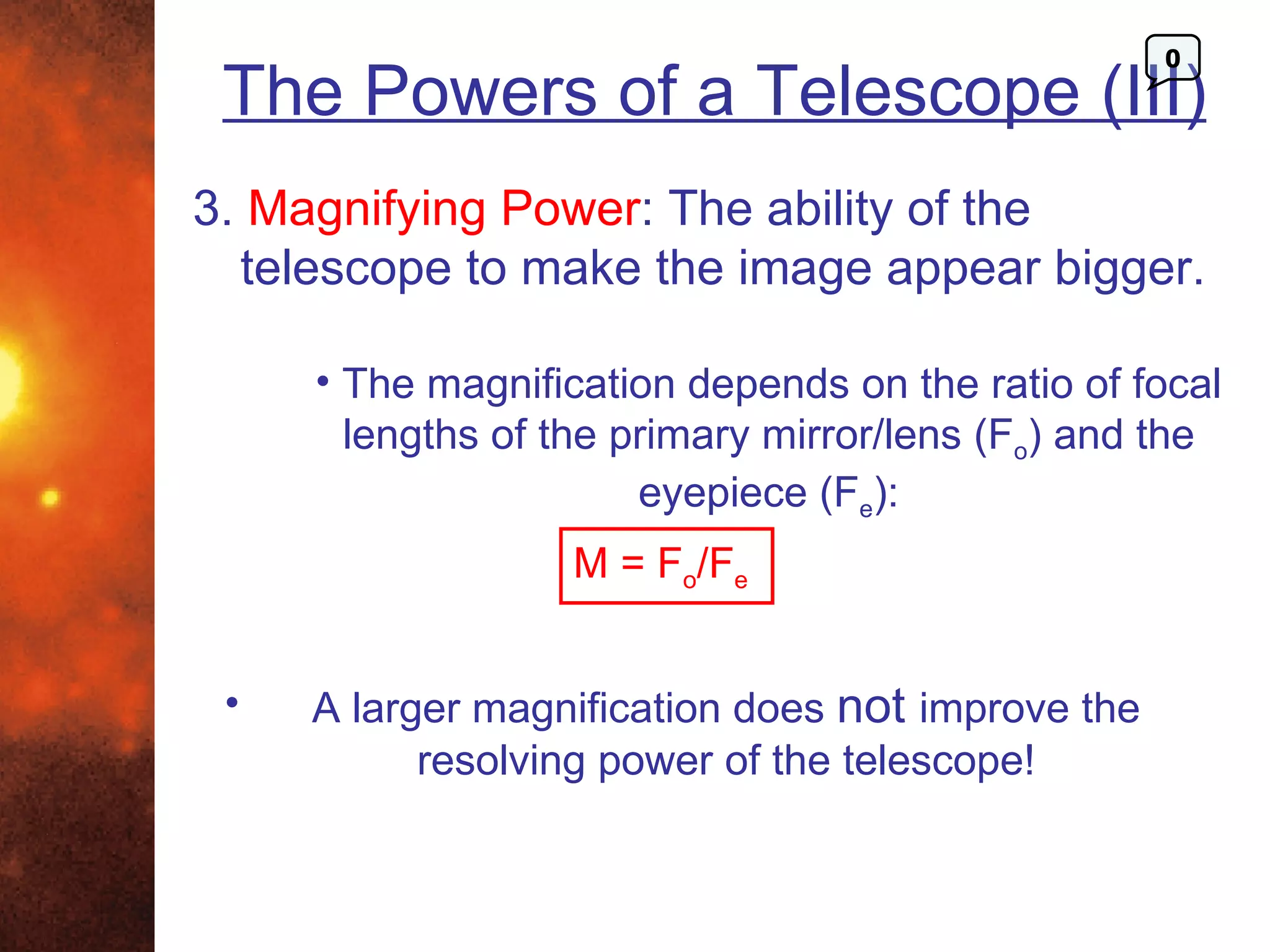 0
 The Powers of a Telescope (III)
3. Magnifying Power: The ability of the
  telescope to make the image appear bigger.

     • The magnification depends on the ratio of focal
       lengths of the primary mirror/lens (Fo) and the
                       eyepiece (Fe):
                  M = Fo/Fe


 •   A larger magnification does not improve the
           resolving power of the telescope!
 