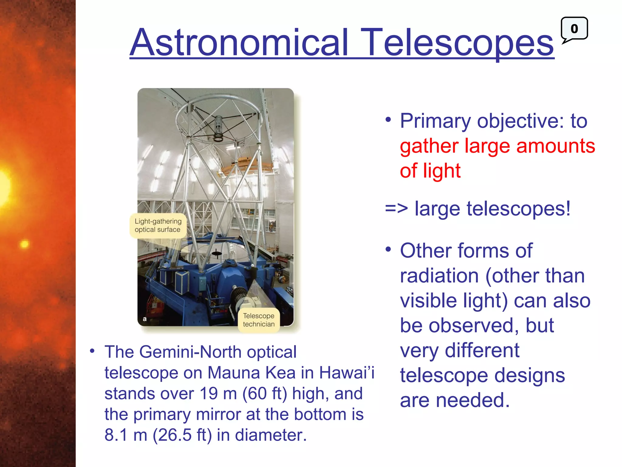 Astronomical Telescopes
                                                           0




                                       • Primary objective: to
                                         gather large amounts
                                         of light
                                       => large telescopes!
                                     • Other forms of
                                       radiation (other than
                                       visible light) can also
                                       be observed, but
• The Gemini-North optical             very different
  telescope on Mauna Kea in Hawai’i telescope designs
  stands over 19 m (60 ft) high, and   are needed.
 the primary mirror at the bottom is
 8.1 m (26.5 ft) in diameter.
 