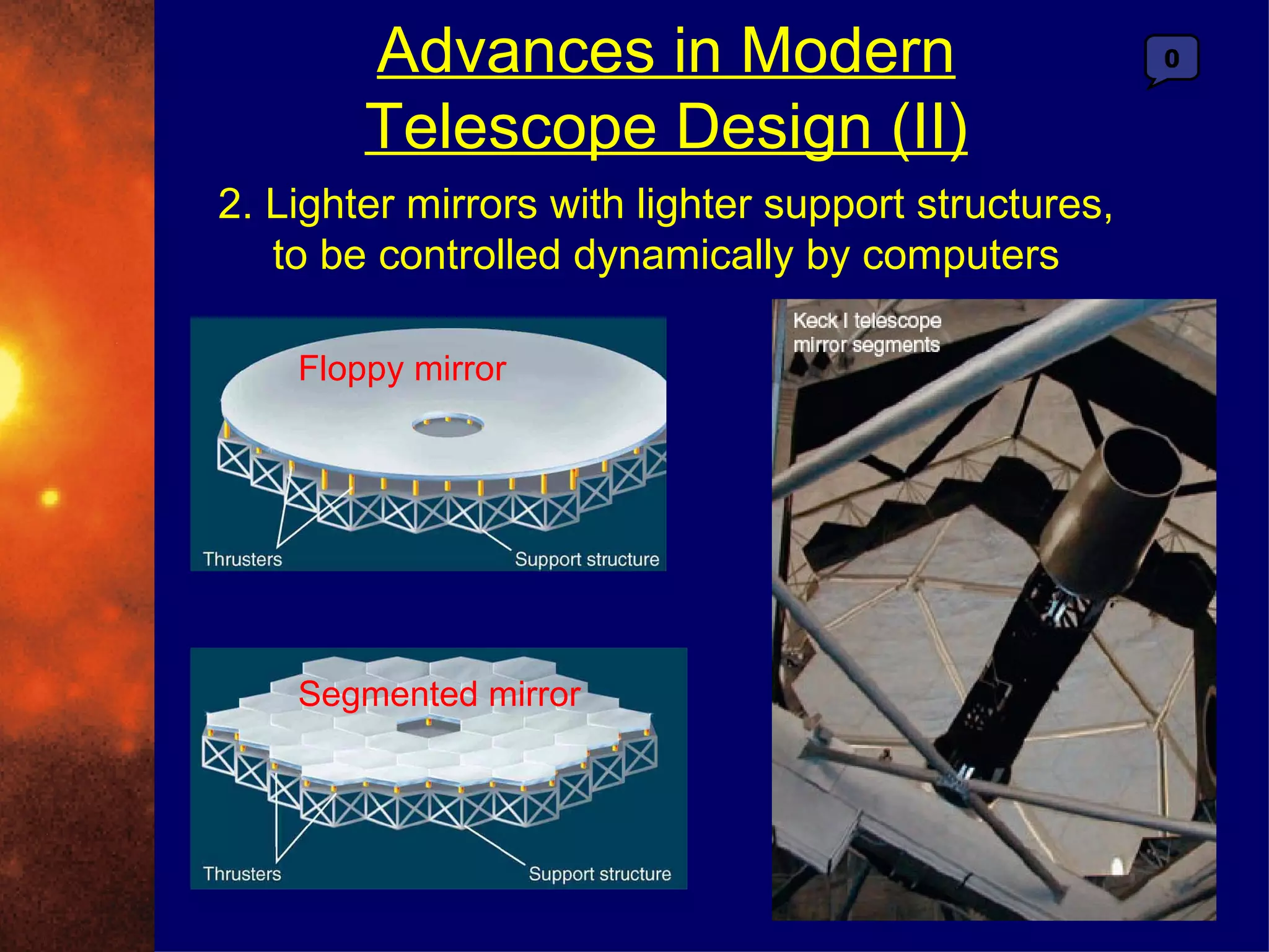 Advances in Modern                            0


        Telescope Design (II)
2. Lighter mirrors with lighter support structures,
   to be controlled dynamically by computers

    Floppy mirror




    Segmented mirror
 