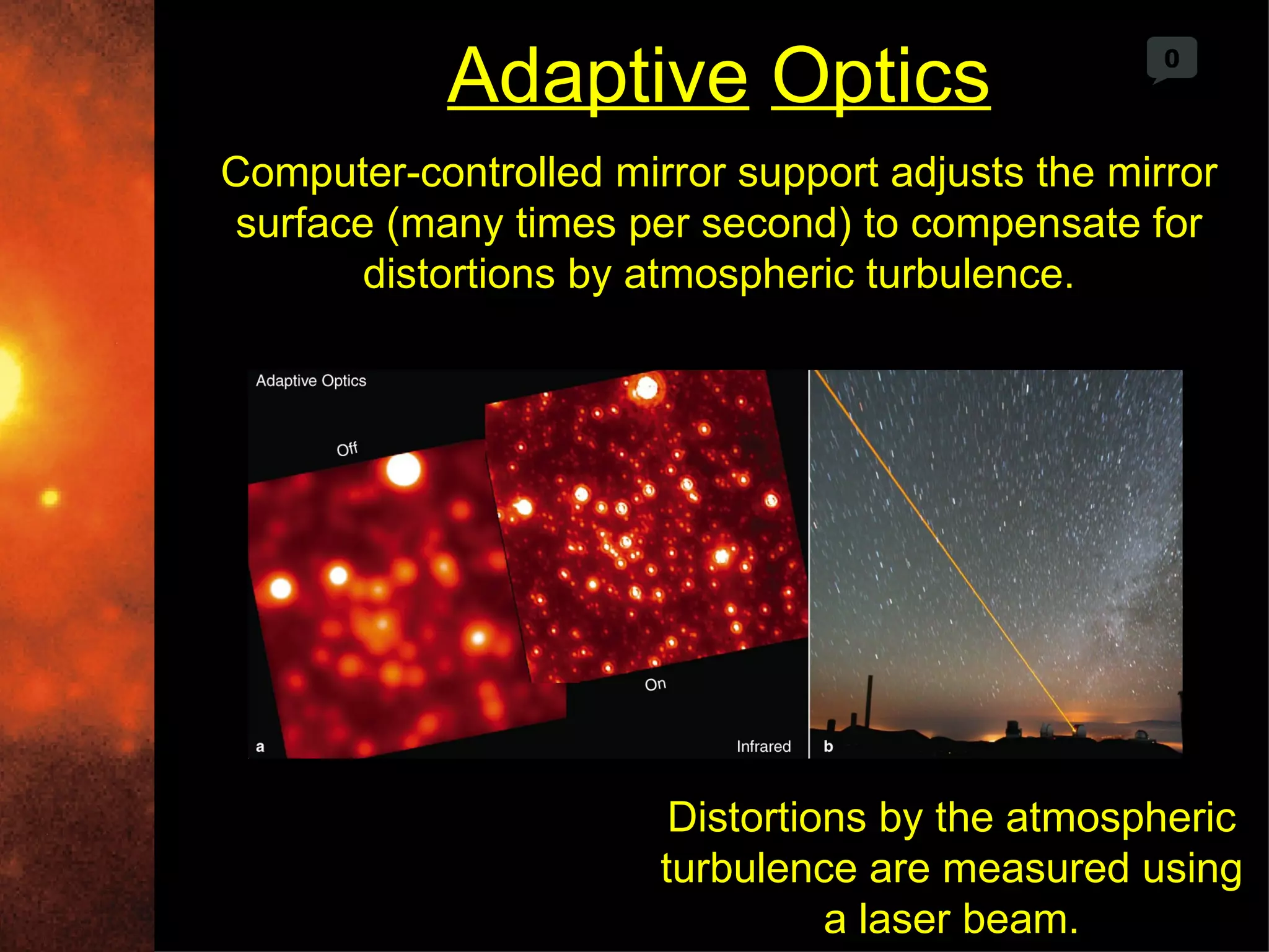 Adaptive Optics                       0



Computer-controlled mirror support adjusts the mirror
surface (many times per second) to compensate for
       distortions by atmospheric turbulence.




                        Distortions by the atmospheric
                       turbulence are measured using
                                 a laser beam.
 