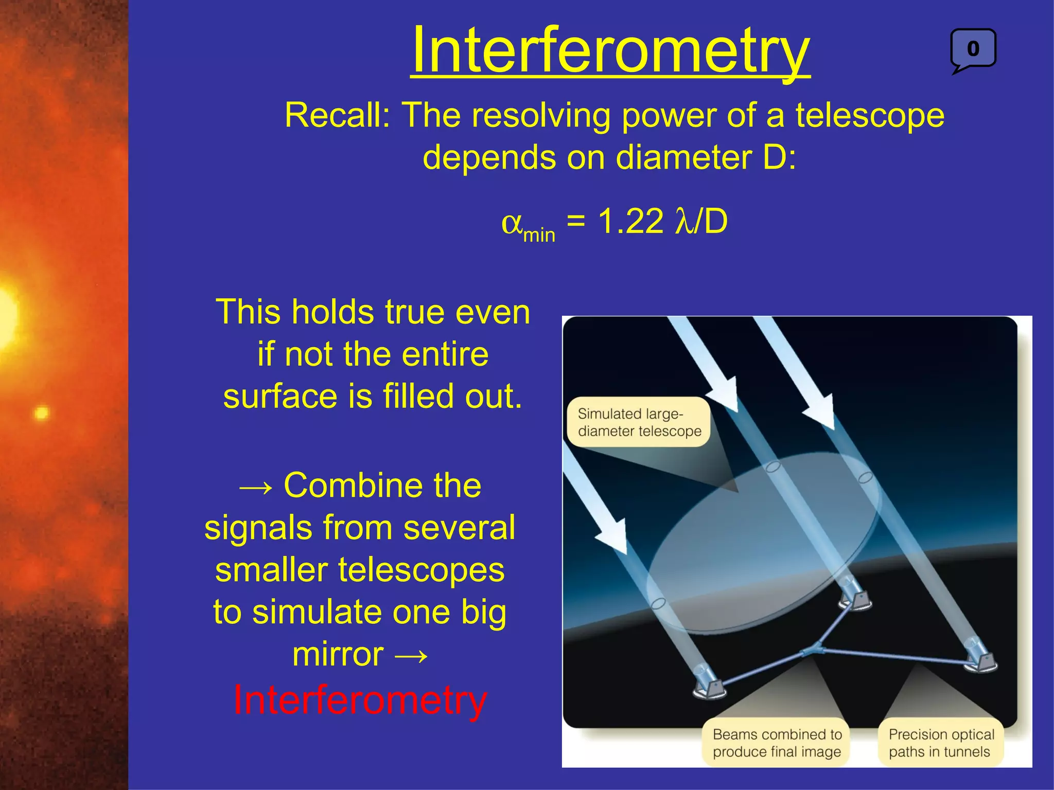 Interferometry                       0


     Recall: The resolving power of a telescope
              depends on diameter D:
                   αmin = 1.22 λ/D

This holds true even
  if not the entire
surface is filled out.

   → Combine the
signals from several
 smaller telescopes
 to simulate one big
      mirror →
 Interferometry
 