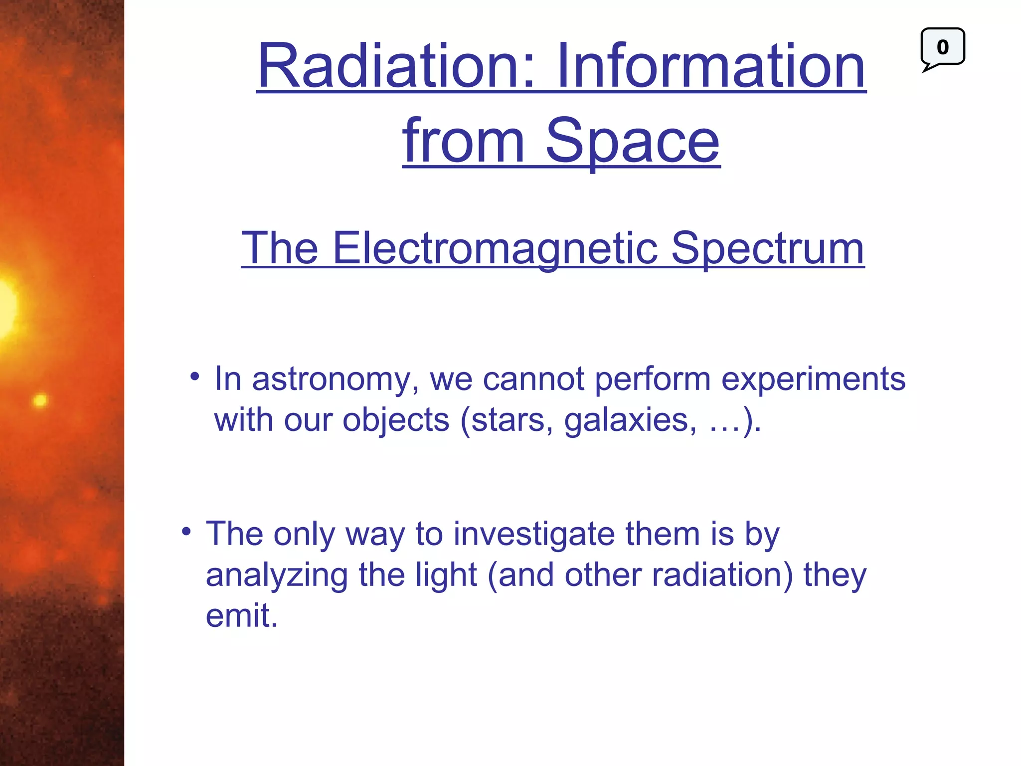 Radiation: Information
                                                   0




          from Space
    The Electromagnetic Spectrum

• In astronomy, we cannot perform experiments
  with our objects (stars, galaxies, …).


• The only way to investigate them is by
  analyzing the light (and other radiation) they
  emit.
 