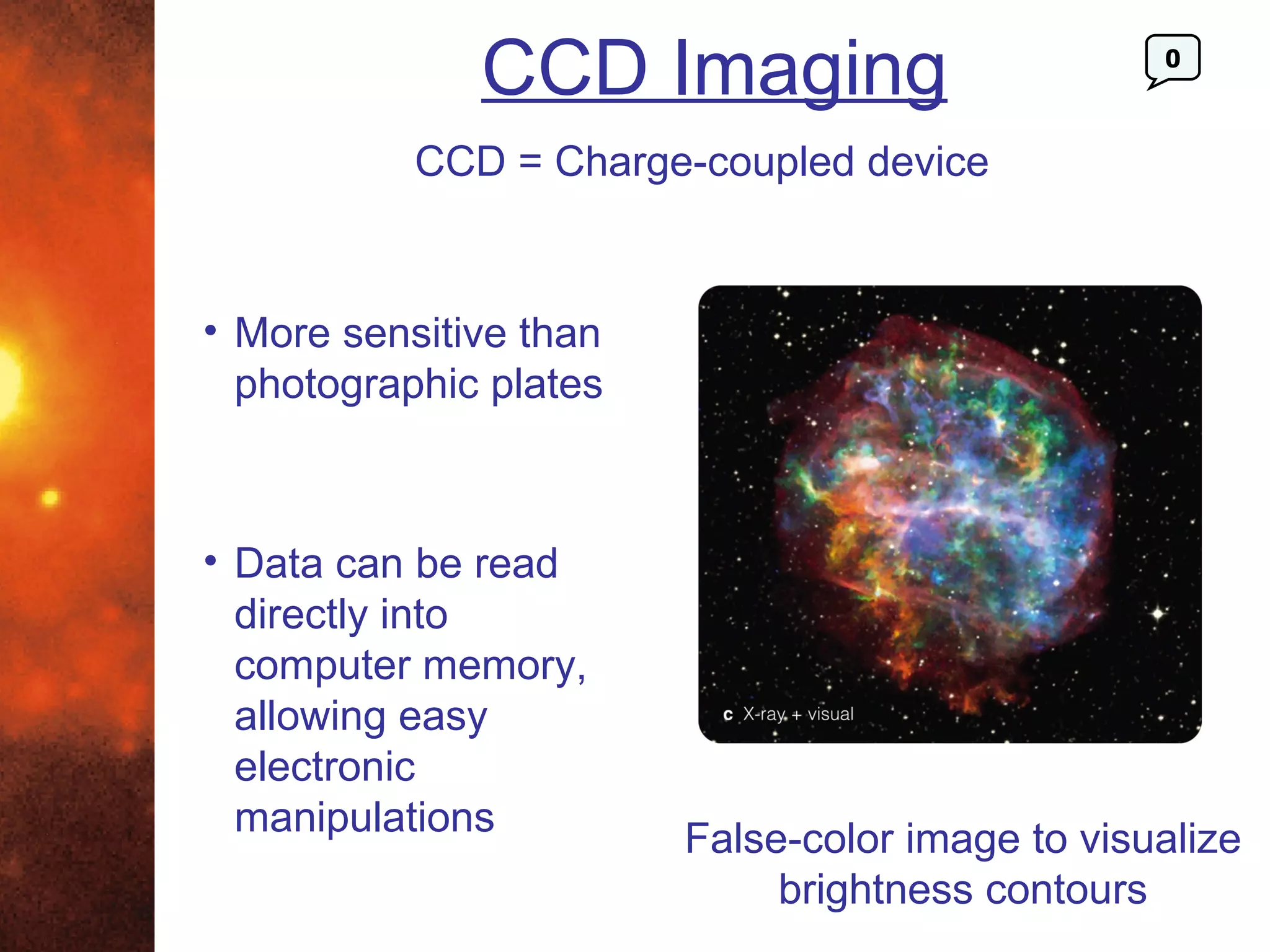 CCD Imaging                        0



           CCD = Charge-coupled device


• More sensitive than
  photographic plates



• Data can be read
  directly into
  computer memory,
  allowing easy
  electronic
  manipulations
                        False-color image to visualize
                             brightness contours
 
