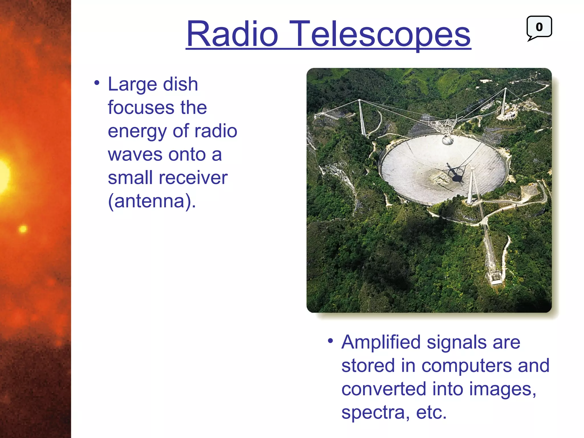 Radio Telescopes                 0




• Large dish
  focuses the
  energy of radio
  waves onto a
  small receiver
  (antenna).




                    • Amplified signals are
                      stored in computers and
                      converted into images,
                      spectra, etc.
 