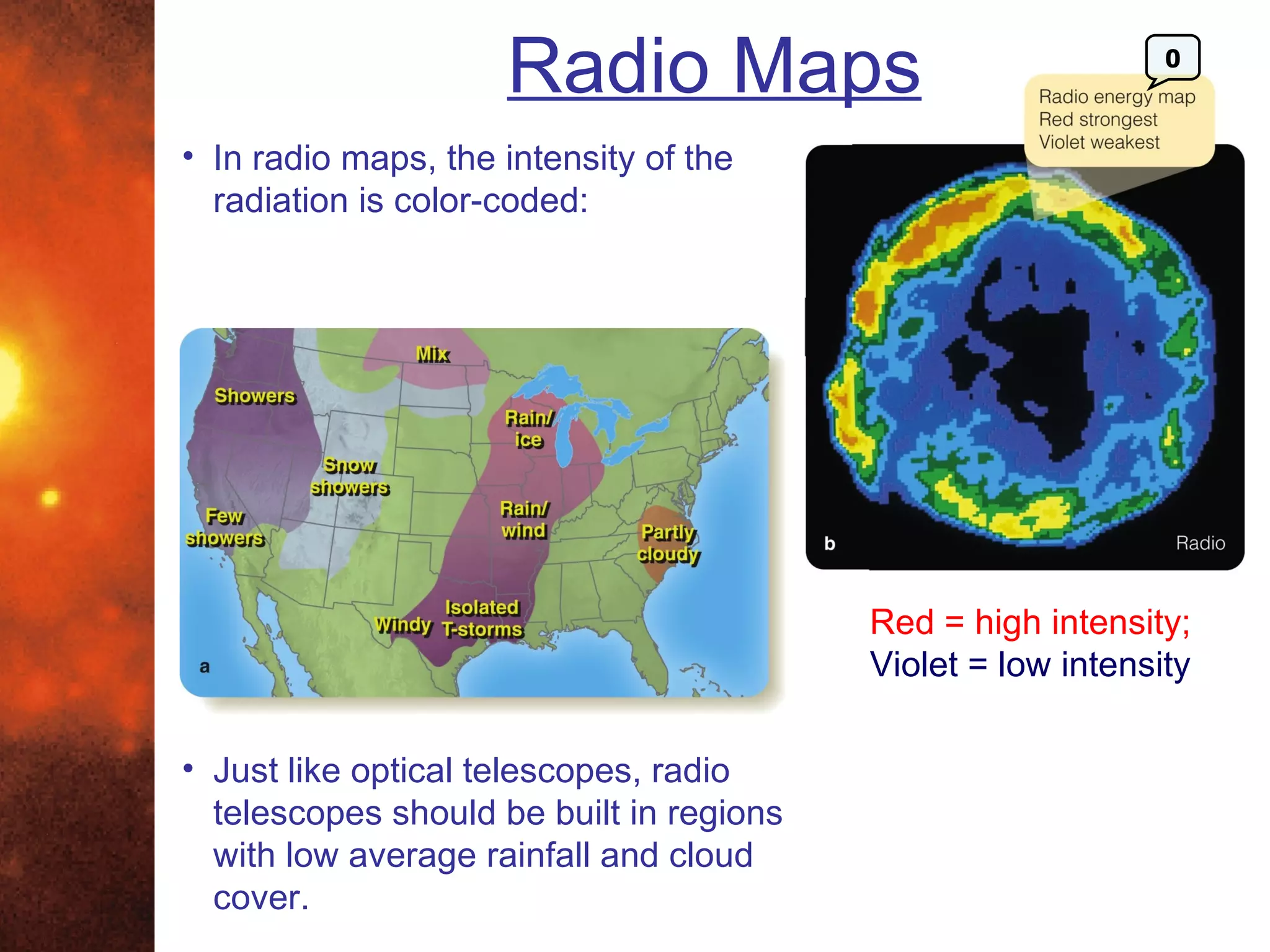 Radio Maps                               0



• In radio maps, the intensity of the
  radiation is color-coded:




                                          Red = high intensity;
                                          Violet = low intensity

• Just like optical telescopes, radio
  telescopes should be built in regions
  with low average rainfall and cloud
  cover.
 
