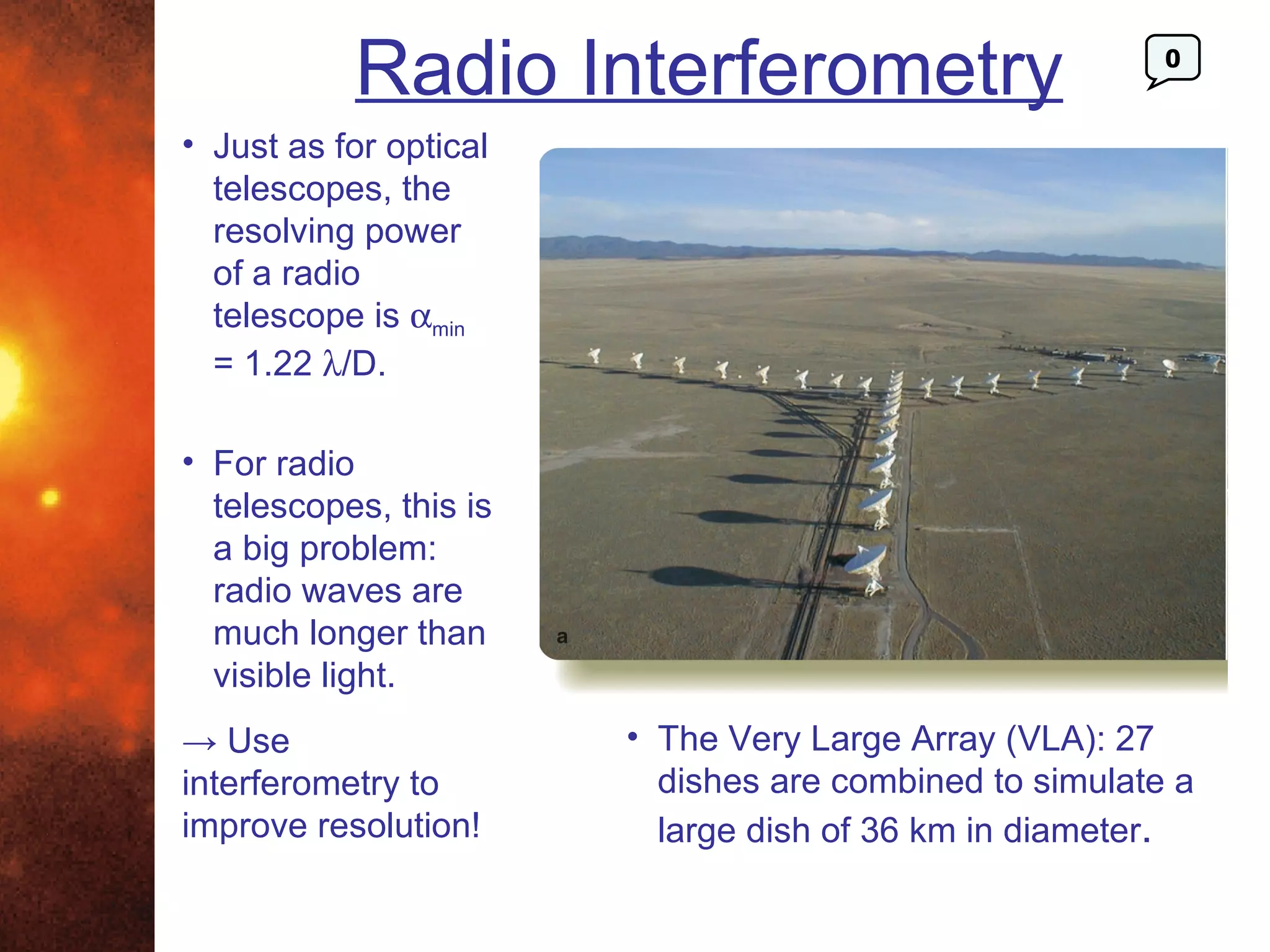 Radio Interferometry                          0


• Just as for optical
  telescopes, the
  resolving power
  of a radio
  telescope is αmin
  = 1.22 λ/D.

• For radio
  telescopes, this is
  a big problem:
  radio waves are
  much longer than
  visible light.
→ Use                   • The Very Large Array (VLA): 27
interferometry to         dishes are combined to simulate a
improve resolution!       large dish of 36 km in diameter.
 