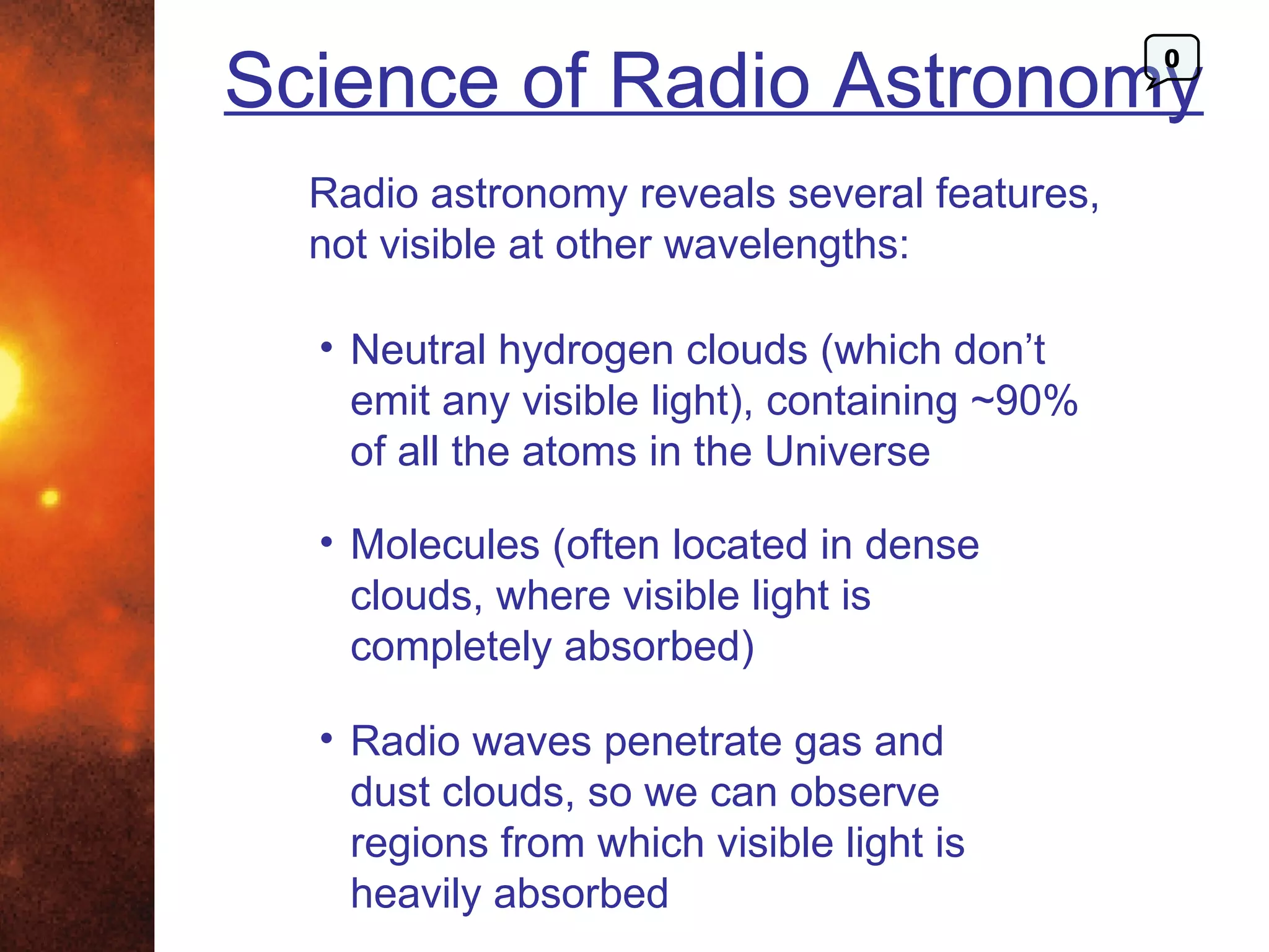 Science of Radio Astronomy
                                               0




  Radio astronomy reveals several features,
  not visible at other wavelengths:

  • Neutral hydrogen clouds (which don’t
    emit any visible light), containing ~90%
    of all the atoms in the Universe

  • Molecules (often located in dense
    clouds, where visible light is
    completely absorbed)

  • Radio waves penetrate gas and
    dust clouds, so we can observe
    regions from which visible light is
    heavily absorbed
 