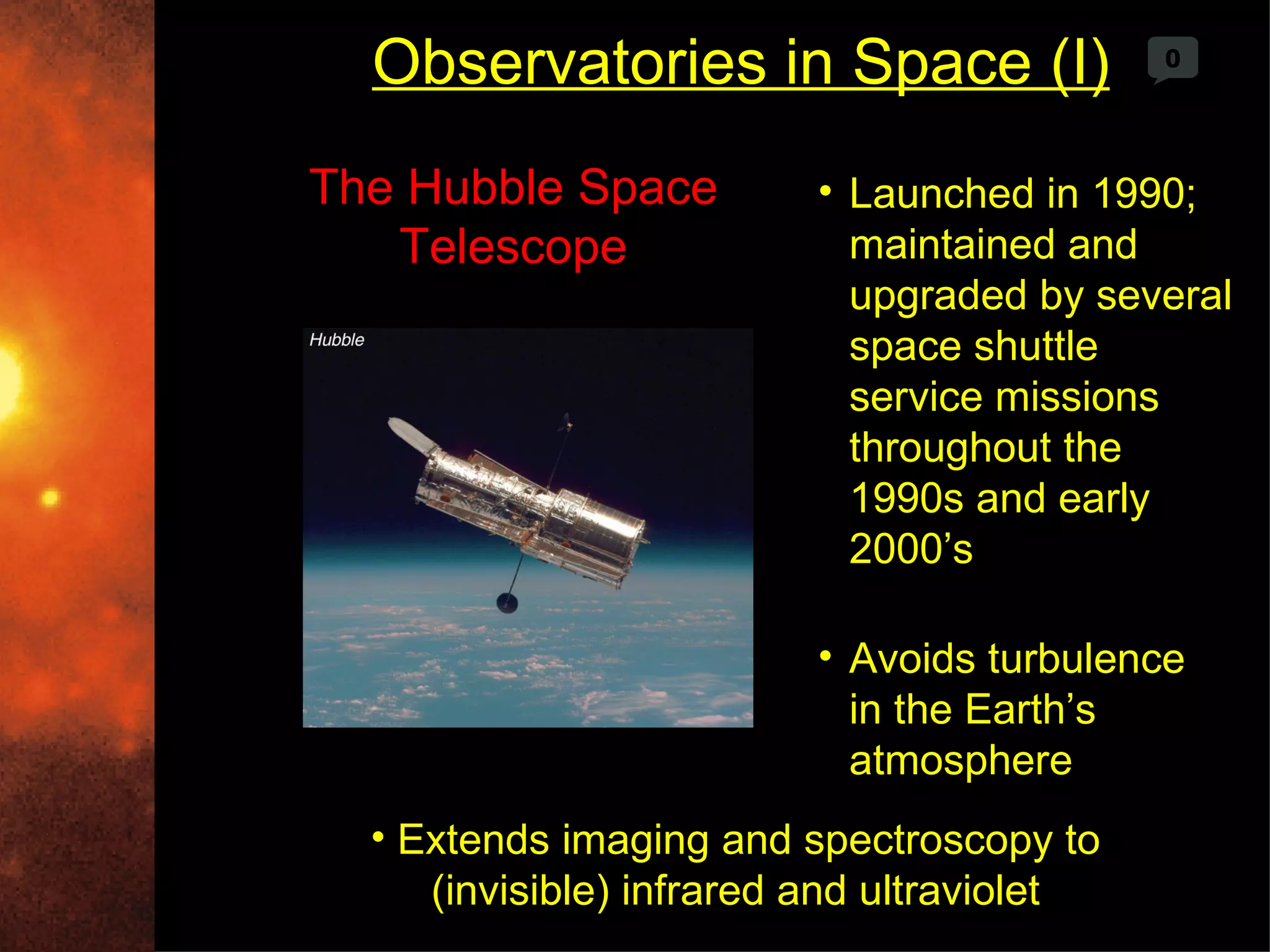 Observatories in Space (I)                0




The Hubble Space         • Launched in 1990;
   Telescope               maintained and
                           upgraded by several
                           space shuttle
                           service missions
                           throughout the
                           1990s and early
                           2000’s

                         • Avoids turbulence
                           in the Earth’s
                           atmosphere
  • Extends imaging and spectroscopy to
     (invisible) infrared and ultraviolet
 