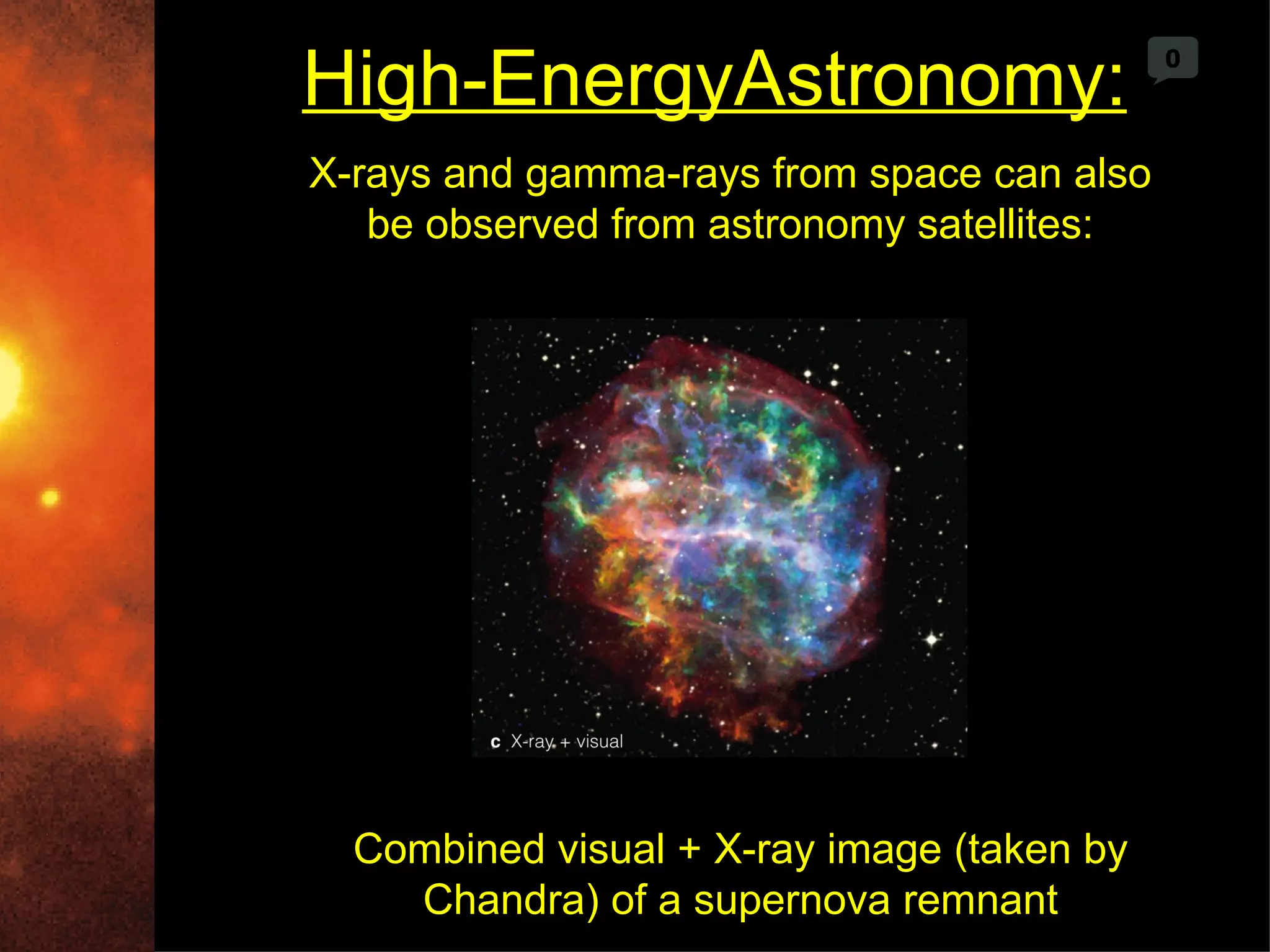 High-EnergyAstronomy:                       0



X-rays and gamma-rays from space can also
   be observed from astronomy satellites:




  Combined visual + X-ray image (taken by
    Chandra) of a supernova remnant
 
