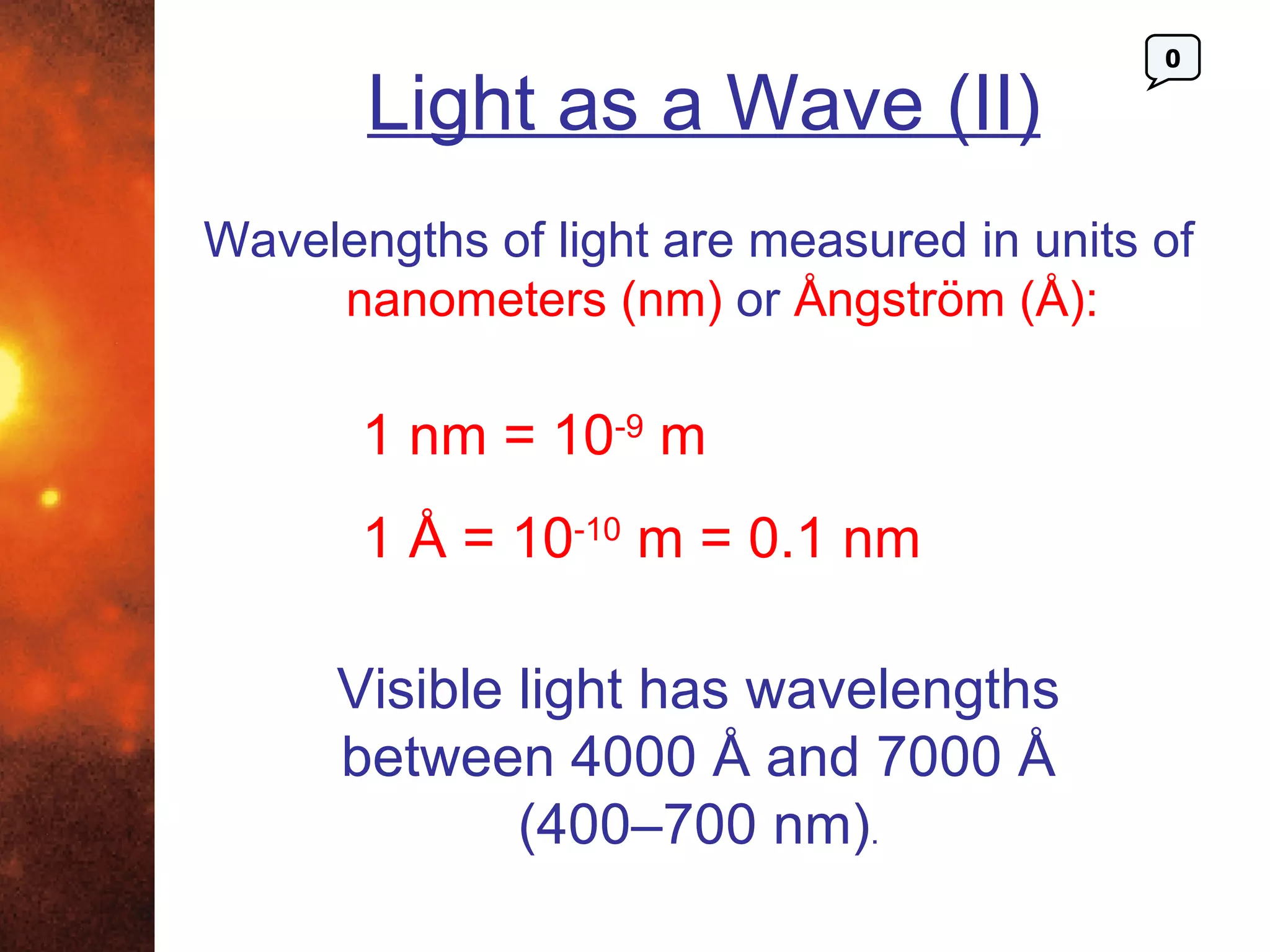 0

       Light as a Wave (II)
Wavelengths of light are measured in units of
     nanometers (nm) or Ångström (Å):

       1 nm = 10-9 m
       1 Å = 10-10 m = 0.1 nm

      Visible light has wavelengths
      between 4000 Å and 7000 Å
              (400–700 nm).
 