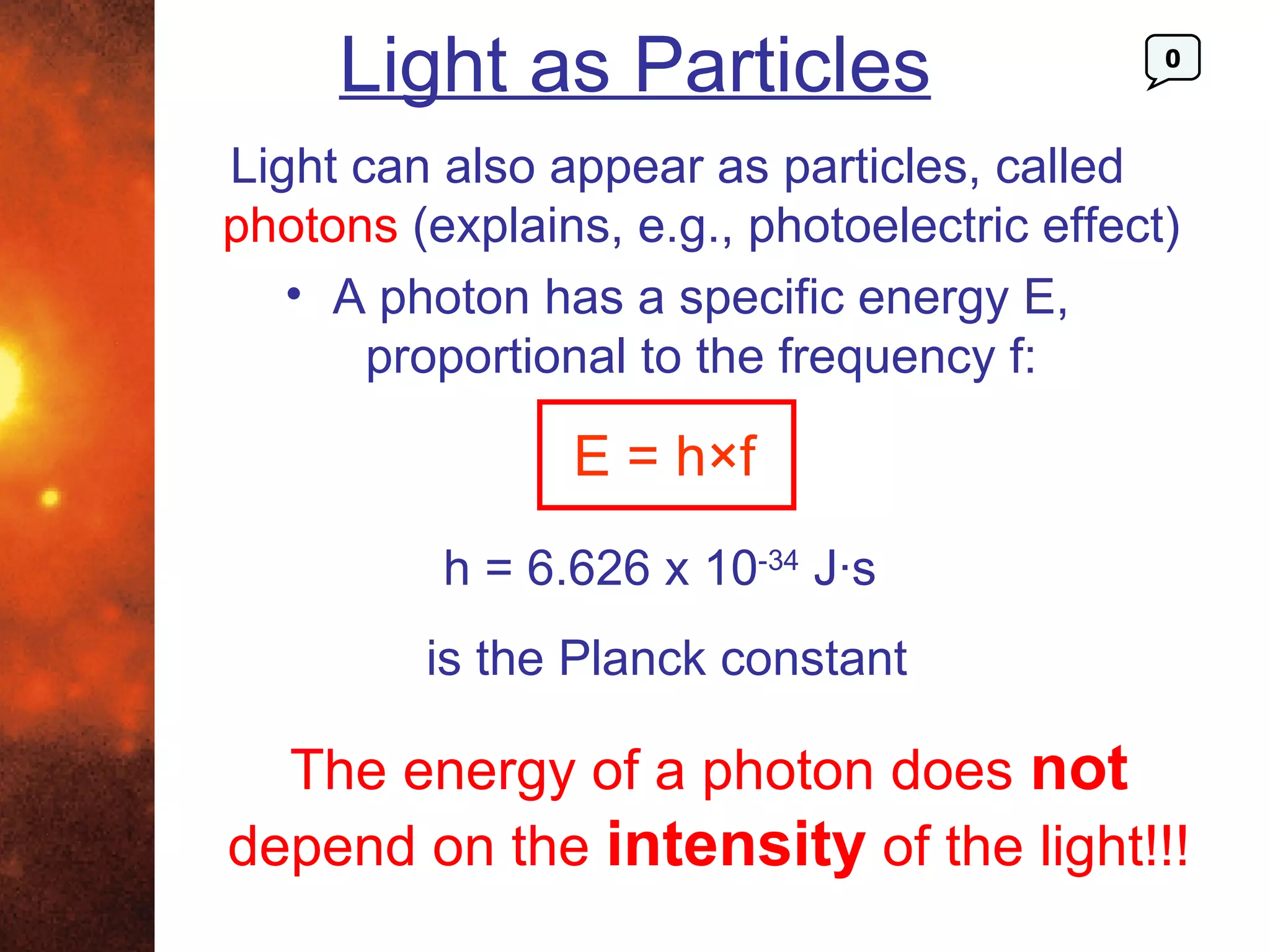 Light as Particles                      0



Light can also appear as particles, called
photons (explains, e.g., photoelectric effect)
   • A photon has a specific energy E,
       proportional to the frequency f:

                E = h×f
          h = 6.626 x 10-34 J·s
         is the Planck constant

  The energy of a photon does not
depend on the intensity of the light!!!
 