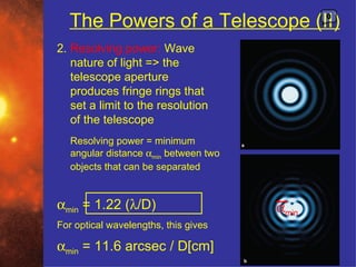 The Powers of a Telescope (II)              0



2. Resolving power: Wave
   nature of light => the
   telescope aperture
   produces fringe rings that
   set a limit to the resolution
   of the telescope
   Resolving power = minimum
   angular distance αmin between two
   objects that can be separated


αmin = 1.22 (λ/D)                      αmin
For optical wavelengths, this gives

αmin = 11.6 arcsec / D[cm]
 