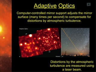 Adaptive Optics                       0



Computer-controlled mirror support adjusts the mirror
surface (many times per second) to compensate for
       distortions by atmospheric turbulence.




                        Distortions by the atmospheric
                       turbulence are measured using
                                 a laser beam.
 