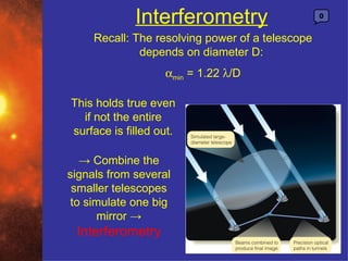 Interferometry                       0


     Recall: The resolving power of a telescope
              depends on diameter D:
                   αmin = 1.22 λ/D

This holds true even
  if not the entire
surface is filled out.

   → Combine the
signals from several
 smaller telescopes
 to simulate one big
      mirror →
 Interferometry
 