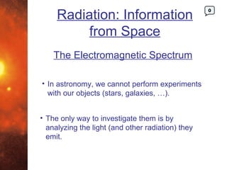 Radiation: Information
                                                   0




          from Space
    The Electromagnetic Spectrum

• In astronomy, we cannot perform experiments
  with our objects (stars, galaxies, …).


• The only way to investigate them is by
  analyzing the light (and other radiation) they
  emit.
 