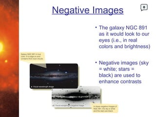 Negative Images
                              0




         • The galaxy NGC 891
           as it would look to our
           eyes (i.e., in real
           colors and brightness)


         • Negative images (sky
           = white; stars =
           black) are used to
           enhance contrasts
 