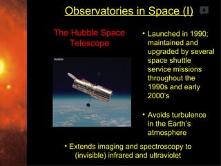 Observatories in Space (I)                0




The Hubble Space         • Launched in 1990;
   Telescope               maintained and
                           upgraded by several
                           space shuttle
                           service missions
                           throughout the
                           1990s and early
                           2000’s

                         • Avoids turbulence
                           in the Earth’s
                           atmosphere
  • Extends imaging and spectroscopy to
     (invisible) infrared and ultraviolet
 