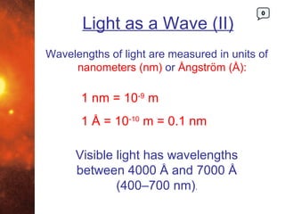 0

       Light as a Wave (II)
Wavelengths of light are measured in units of
     nanometers (nm) or Ångström (Å):

       1 nm = 10-9 m
       1 Å = 10-10 m = 0.1 nm

      Visible light has wavelengths
      between 4000 Å and 7000 Å
              (400–700 nm).
 