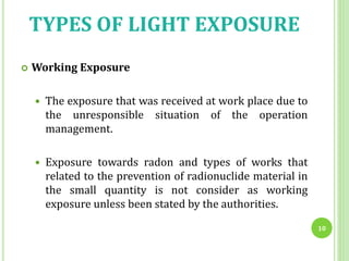 TYPES OF LIGHT EXPOSURE
 Working Exposure
 The exposure that was received at work place due to
the unresponsible situation of the operation
management.
 Exposure towards radon and types of works that
related to the prevention of radionuclide material in
the small quantity is not consider as working
exposure unless been stated by the authorities.
10
 