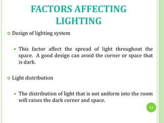 FACTORS AFFECTING
LIGHTING
 Design of lighting system
 This factor affect the spread of light throughout the
space. A good design can avoid the corner or space that
is dark.
 Light distribution
 The distribution of light that is not uniform into the room
will raises the dark corner and space.
13
 