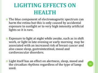 LIGHTING EFFECTS ON
HEALTH
 The blue component of electromagnetic spectrum can
harm the retina but this is only caused by accidental
exposure to sunlight or to very high intensity artificial
lights so it is rare.
 Exposure to light at night while awake, such as in shift
work, or light in late evening or early morning may be
associated with an increased risk of breast cancer and
also cause sleep, gastrointestinal, mood and
cardiovascular disorders.
 Light itself has an effect on alertness, sleep, mood and
the circadian rhythms regardless of the type of lamp
used.
16
 