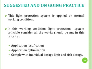  This light protection system is applied on normal
working condition .
 In this working condition, light protection system
principle consider all the works should be put in this
priority :
 Application justification
 Application optimization
 Comply with individual dosage limit and risk dosage.
18
SUGGESTED AND ON GOING PRACTICE
 