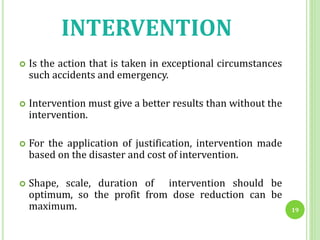 INTERVENTION
 Is the action that is taken in exceptional circumstances
such accidents and emergency.
 Intervention must give a better results than without the
intervention.
 For the application of justification, intervention made
based on the disaster and cost of intervention.
 Shape, scale, duration of intervention should be
optimum, so the profit from dose reduction can be
maximum. 19
 