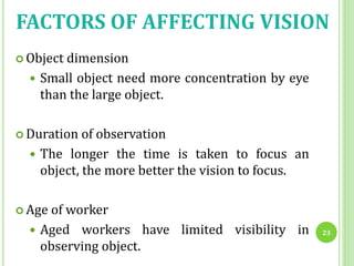 FACTORS OF AFFECTING VISION
 Object dimension
 Small object need more concentration by eye
than the large object.
 Duration of observation
 The longer the time is taken to focus an
object, the more better the vision to focus.
 Age of worker
 Aged workers have limited visibility in
observing object.
23
 
