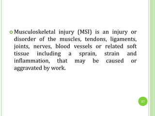  Musculoskeletal injury (MSI) is an injury or
disorder of the muscles, tendons, ligaments,
joints, nerves, blood vessels or related soft
tissue including a sprain, strain and
inflammation, that may be caused or
aggravated by work.
27
 