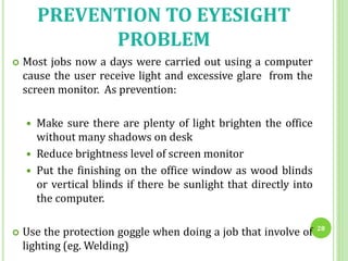 PREVENTION TO EYESIGHT
PROBLEM
 Most jobs now a days were carried out using a computer
cause the user receive light and excessive glare from the
screen monitor. As prevention:
 Make sure there are plenty of light brighten the office
without many shadows on desk
 Reduce brightness level of screen monitor
 Put the finishing on the office window as wood blinds
or vertical blinds if there be sunlight that directly into
the computer.
 Use the protection goggle when doing a job that involve of
lighting (eg. Welding)
28
 
