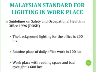 MALAYSIAN STANDARD FOR
LIGHTING IN WORK PLACE
 Guidelines on Safety and Occupational Health in
Office 1996 (DOSH)
 The background lighting for the office is 200
lux
 Routine place of daily office work is 100 lux
 Work place with reading space and bad
eyesight is 600 lux
31
 