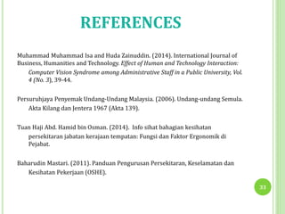 REFERENCES
Muhammad Muhammad Isa and Huda Zainuddin. (2014). International Journal of
Business, Humanities and Technology. Effect of Human and Technology Interaction:
Computer Vision Syndrome among Administrative Staff in a Public University, Vol.
4 (No. 3), 39-44.
Persuruhjaya Penyemak Undang-Undang Malaysia. (2006). Undang-undang Semula.
Akta Kilang dan Jentera 1967 (Akta 139).
Tuan Haji Abd. Hamid bin Osman. (2014). Info sihat bahagian kesihatan
persekitaran jabatan kerajaan tempatan: Fungsi dan Faktor Ergonomik di
Pejabat.
Baharudin Mastari. (2011). Panduan Pengurusan Persekitaran, Keselamatan dan
Kesihatan Pekerjaan (OSHE).
33
 