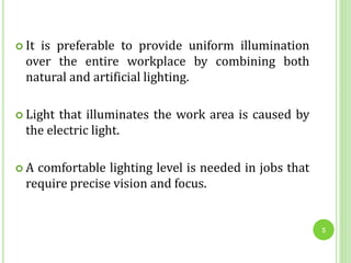  It is preferable to provide uniform illumination
over the entire workplace by combining both
natural and artificial lighting.
 Light that illuminates the work area is caused by
the electric light.
 A comfortable lighting level is needed in jobs that
require precise vision and focus.
5
 