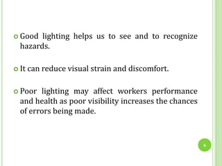  Good lighting helps us to see and to recognize
hazards.
 It can reduce visual strain and discomfort.
 Poor lighting may affect workers performance
and health as poor visibility increases the chances
of errors being made.
6
 