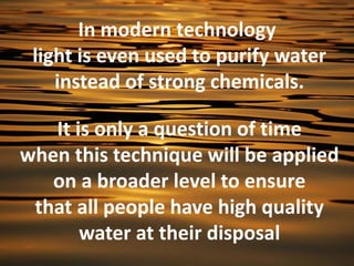 In modern technology
 light is even used to purify water
    instead of strong chemicals.

   It is only a question of time
when this technique will be applied
   on a broader level to ensure
 that all people have high quality
       water at their disposal
 