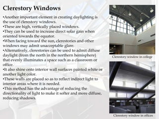 Clerestory Windows
•Another important element in creating daylighting is
the use of clerestory windows.
•These are high, vertically placed windows.
•They can be used to increase direct solar gain when
oriented towards the equator.
•When facing toward the sun, clerestories and other
windows may admit unacceptable glare.
•Alternatively, clerestories can be used to admit diffuse
daylight (from the north in the northern hemisphere)
that evenly illuminates a space such as a classroom or
office.
•It also shine onto interior wall surfaces painted white or
another light color.
•These walls are placed so as to reflect indirect light to
interior areas where it is needed.
•This method has the advantage of reducing the
directionality of light to make it softer and more diffuse,
reducing shadows.
Clerestory window in offices
Clerestory window in college
 