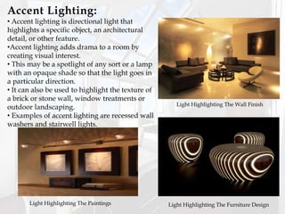 Accent Lighting:
• Accent lighting is directional light that
highlights a specific object, an architectural
detail, or other feature.
•Accent lighting adds drama to a room by
creating visual interest.
• This may be a spotlight of any sort or a lamp
with an opaque shade so that the light goes in
a particular direction.
• It can also be used to highlight the texture of
a brick or stone wall, window treatments or
outdoor landscaping.
• Examples of accent lighting are recessed wall
washers and stairwell lights.
Light Highlighting The Furniture DesignLight Highlighting The Paintings
Light Highlighting The Wall Finish
 
