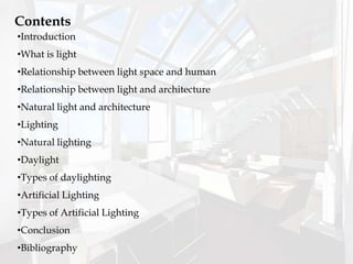 Contents
•Introduction
•What is light
•Relationship between light space and human
•Relationship between light and architecture
•Natural light and architecture
•Lighting
•Natural lighting
•Daylight
•Types of daylighting
•Artificial Lighting
•Types of Artificial Lighting
•Conclusion
•Bibliography
 