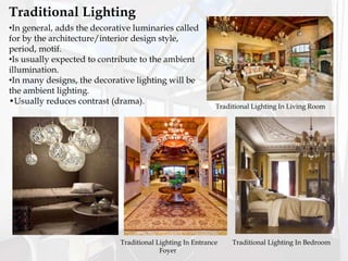 •In general, adds the decorative luminaries called
for by the architecture/interior design style,
period, motif.
•Is usually expected to contribute to the ambient
illumination.
•In many designs, the decorative lighting will be
the ambient lighting.
•Usually reduces contrast (drama).
Traditional Lighting
Traditional Lighting In Living Room
Traditional Lighting In Entrance
Foyer
Traditional Lighting In Bedroom
 