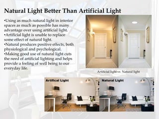 Natural Light Better Than Artificial Light
•Using as much natural light in interior
spaces as much as possible has many
advantage over using artificial light.
•Artificial light is unable to replace
some effect of natural light.
•Natural produces positive effects, both
physiological and psychological.
•Making good use of natural light cuts
the need of artificial lighting and helps
provide a feeling of well being to our
everyday life.
Artificial light vs Natural light
 