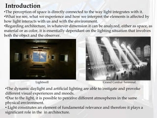 •The perception of space is directly connected to the way light integrates with it.
•What we see, what we experience and how we interpret the elements is affected by
how light interacts with us and with the environment.
•Regarding architecture, in whatever dimension it can be analyzed, either as space, as
material or as color, it is essentially dependant on the lighting situation that involves
both the object and the observer.
Introduction
•The dynamic daylight and artificial lighting are able to instigate and provoke
different visual experiences and moods.
•Due to the light, it is possible to perceive different atmospheres in the same
physical environment.
• Light constitutes an element of fundamental relevance and therefore it plays a
significant role in the in architecture.
Grand Central Terminal.Lightwell
 