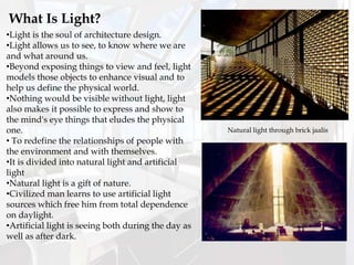 •Light is the soul of architecture design.
•Light allows us to see, to know where we are
and what around us.
•Beyond exposing things to view and feel, light
models those objects to enhance visual and to
help us define the physical world.
•Nothing would be visible without light, light
also makes it possible to express and show to
the mind's eye things that eludes the physical
one.
• To redefine the relationships of people with
the environment and with themselves.
•It is divided into natural light and artificial
light
•Natural light is a gift of nature.
•Civilized man learns to use artificial light
sources which free him from total dependence
on daylight.
•Artificial light is seeing both during the day as
well as after dark.
What Is Light?
Natural light through brick jaalis
 