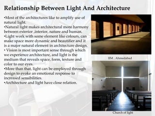 •Most of the architectures like to amplify use of
natural light.
•Natural light makes architectural more harmony
between exterior ,interior, nature and human.
•Light work with some element like colours, can
make space more dynamic and beautifier and it
is a major natural element in architecture design.
• Vision is most important sense through which
we experience architecture, and light is the
medium that reveals space, form, texture and
color to our eyes.
•More than that, light can be employed through
design to evoke an emotional response to
increased sensibilities.
•Architecture and light have close relation.
Relationship Between Light And Architecture
IIM , Ahmedabad
Church of light
 