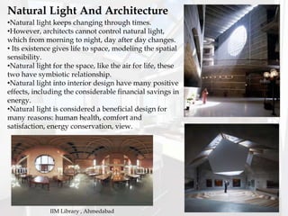 •Natural light keeps changing through times.
•However, architects cannot control natural light,
which from morning to night, day after day changes.
• Its existence gives life to space, modeling the spatial
sensibility.
•Natural light for the space, like the air for life, these
two have symbiotic relationship.
•Natural light into interior design have many positive
effects, including the considerable financial savings in
energy.
•Natural light is considered a beneficial design for
many reasons: human health, comfort and
satisfaction, energy conservation, view.
Natural Light And Architecture
IIM Library , Ahmedabad
 