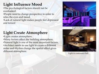 Light Influence Mood
•The psychological factors should not be
overlooked.
•People need to change perspective in order to
relax the eyes and mood.
•Lack of natural light makes people feel depressed
and tensed
Light Create Atmosphere
•Light creates atmosphere.
•Many factors affect the building atmosphere.
•Natural light is one of the most important factors.
•Architect needs to use light to create a different
order and rhythm change the spatial effect gives
different atmosphere.
Light in bars
Light in conference hall
 
