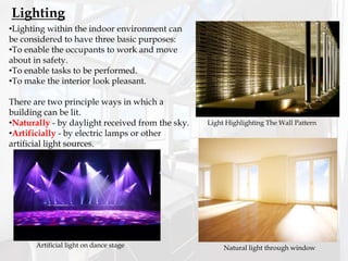 •Lighting within the indoor environment can
be considered to have three basic purposes:
•To enable the occupants to work and move
about in safety.
•To enable tasks to be performed.
•To make the interior look pleasant.
There are two principle ways in which a
building can be lit.
•Naturally - by daylight received from the sky.
•Artificially - by electric lamps or other
artificial light sources.
Lighting
Artificial light on dance stage Natural light through window
Light Highlighting The Wall Pattern
 