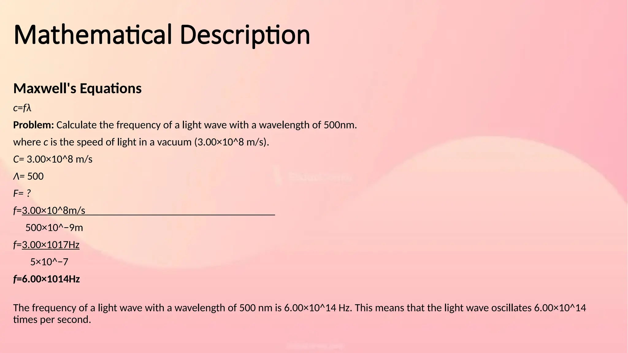 Mathematical Description
Maxwell's Equations
c=fλ
Problem: Calculate the frequency of a light wave with a wavelength of 500nm.
where c is the speed of light in a vacuum (3.00×10^8 m/s).
C= 3.00×10^8 m/s
Λ= 500
F= ?
f=3.00×10^8m/s​
500×10^−9m
f=3.00×1017Hz​
5×10^−7
f=6.00×1014Hz
The frequency of a light wave with a wavelength of 500 nm is 6.00×10^14 Hz. This means that the light wave oscillates 6.00×10^14
times per second.
 